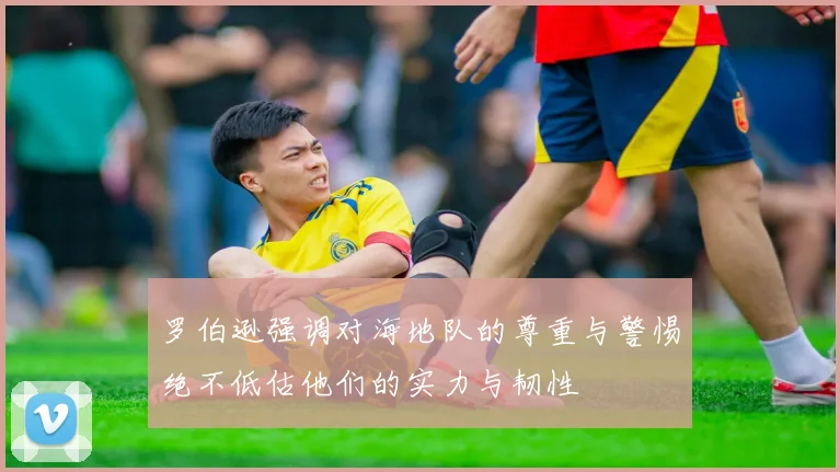 罗伯逊强调对海地队的尊重与警惕绝不低估他们的实力与韧性