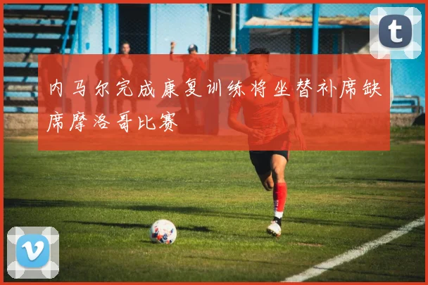 内马尔完成康复训练将坐替补席缺席摩洛哥比赛