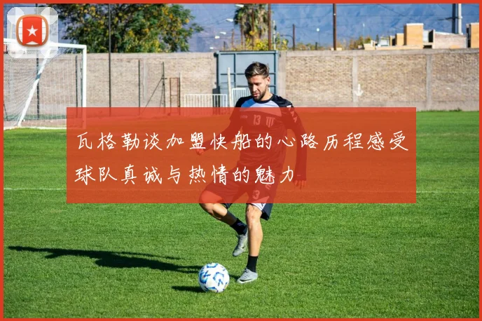 瓦格勒谈加盟快船的心路历程感受球队真诚与热情的魅力
