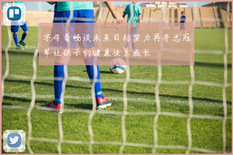 字母哥畅谈未来目标努力再夺总冠军让孩子们健康快乐成长