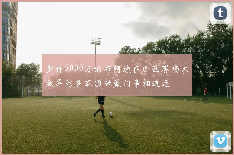 身价5000万的布阿迪在巴西赛场大放异彩多家顶级豪门争相追逐