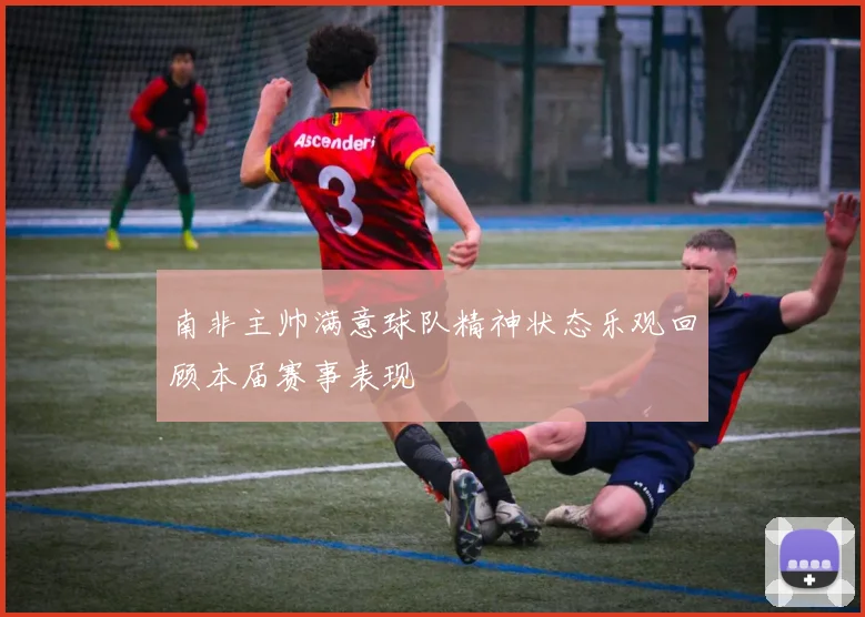南非主帅满意球队精神状态乐观回顾本届赛事表现