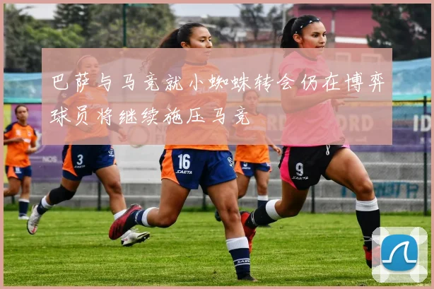 巴萨与马竞就小蜘蛛转会仍在博弈球员将继续施压马竞