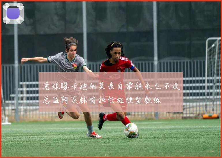 意媒曝卡迪纳莱亲自掌舵米兰不设总监阿莫林将担任经理型教练