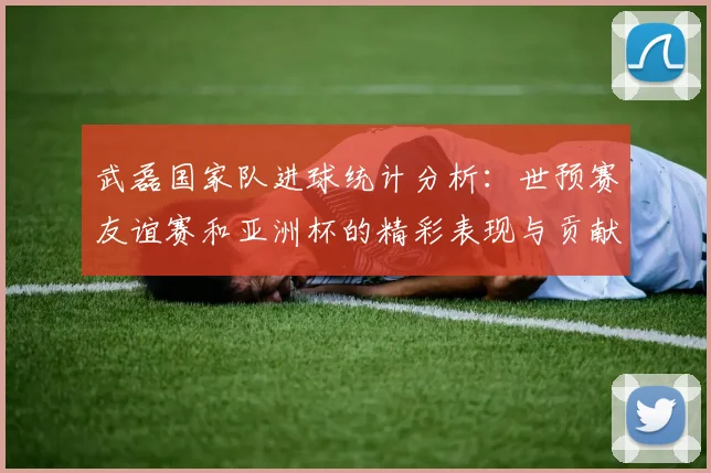 武磊国家队进球统计分析：世预赛友谊赛和亚洲杯的精彩表现与贡献