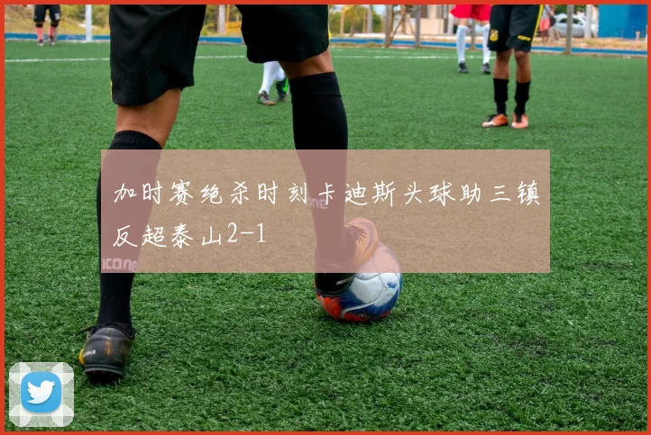 加时赛绝杀时刻卡迪斯头球助三镇反超泰山2-1