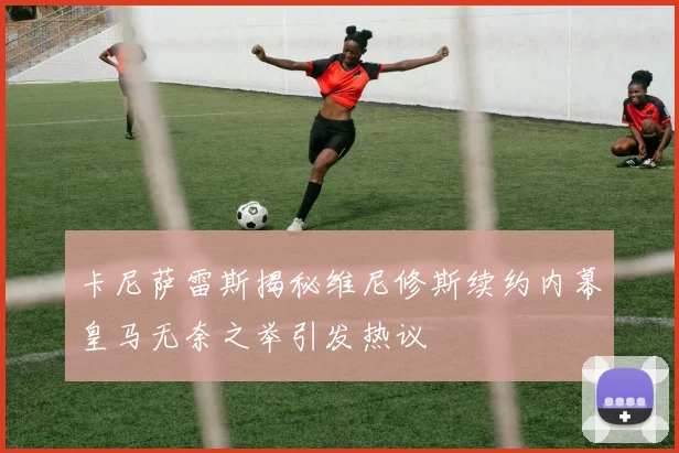 卡尼萨雷斯揭秘维尼修斯续约内幕皇马无奈之举引发热议