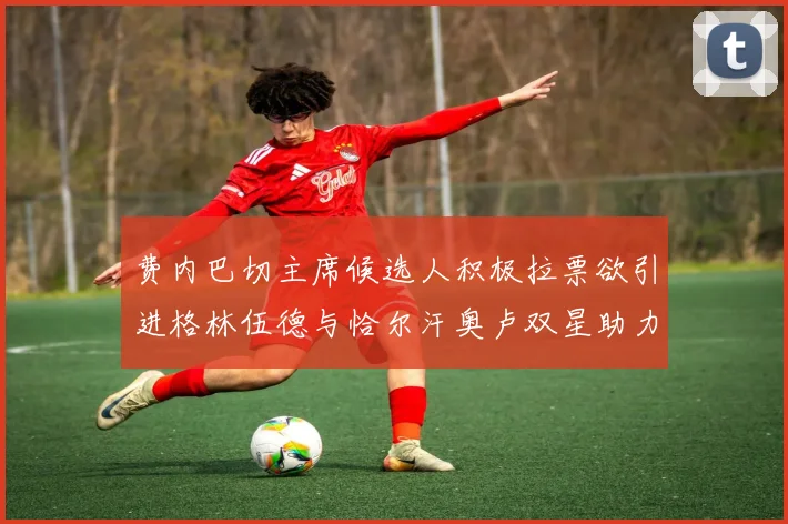 费内巴切主席候选人积极拉票欲引进格林伍德与恰尔汗奥卢双星助力球队