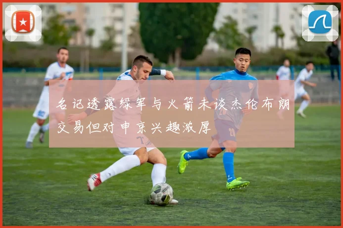 名记透露绿军与火箭未谈杰伦布朗交易但对申京兴趣浓厚