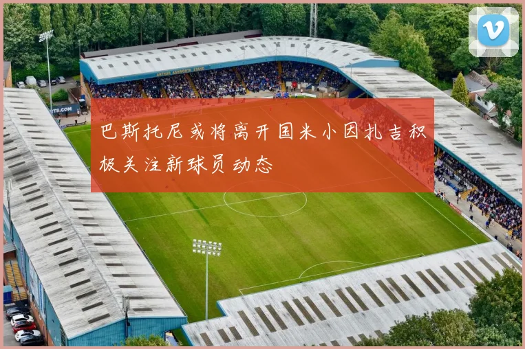 巴斯托尼或将离开国米小因扎吉积极关注新球员动态