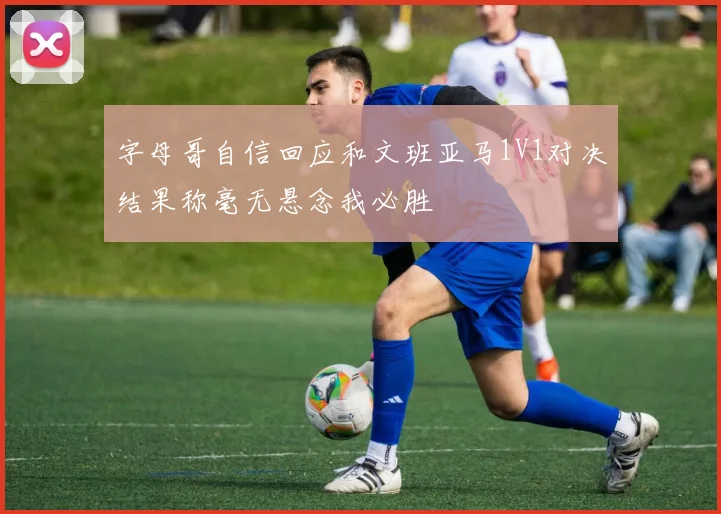 字母哥自信回应和文班亚马1V1对决结果称毫无悬念我必胜
