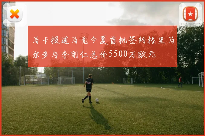 马卡报道马竞今夏首批签约格里马尔多与李刚仁总价5500万欧元