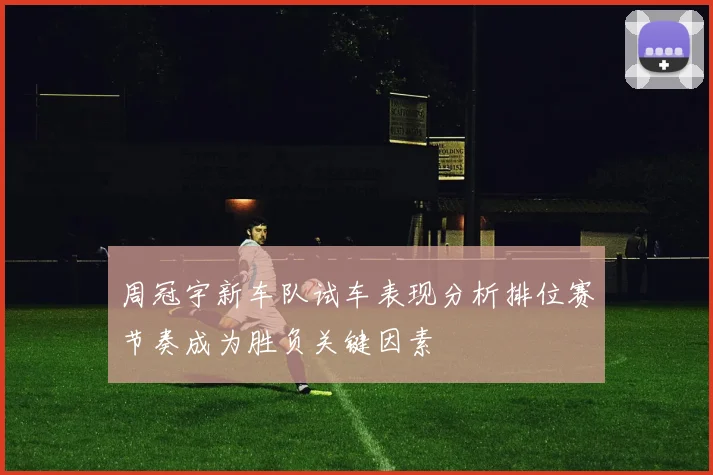 周冠宇新车队试车表现分析排位赛节奏成为胜负关键因素