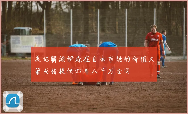 美记解读伊森在自由市场的价值火箭或将提供四年八千万合同