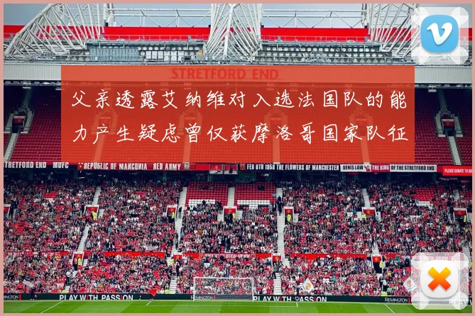 父亲透露艾纳维对入选法国队的能力产生疑虑曾仅获摩洛哥国家队征召