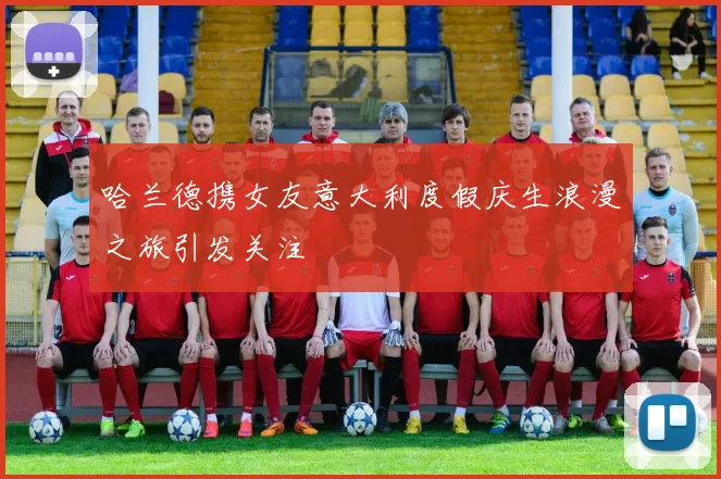 哈兰德携女友意大利度假庆生浪漫之旅引发关注