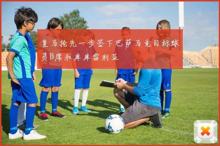 皇马抢先一步签下巴萨马竞目标球员B席和库库雷利亚