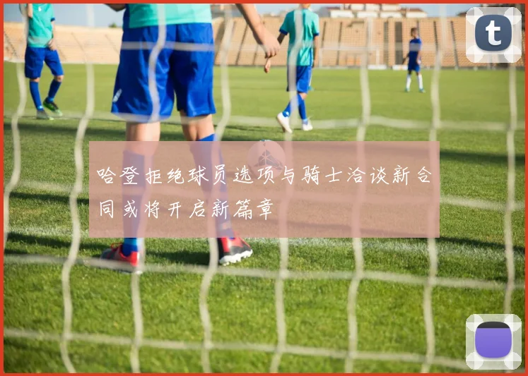 哈登拒绝球员选项与骑士洽谈新合同或将开启新篇章
