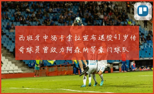 西班牙中场卡索拉宣布退役41岁传奇球员曾效力阿森纳等豪门球队